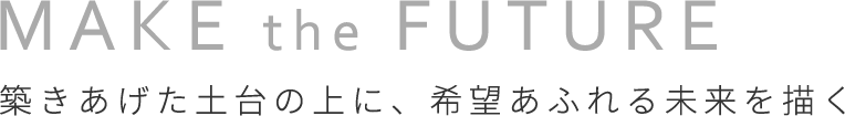 MAKE the FUTURE 築きあげた土台の上に、希望あふれる未来を描く